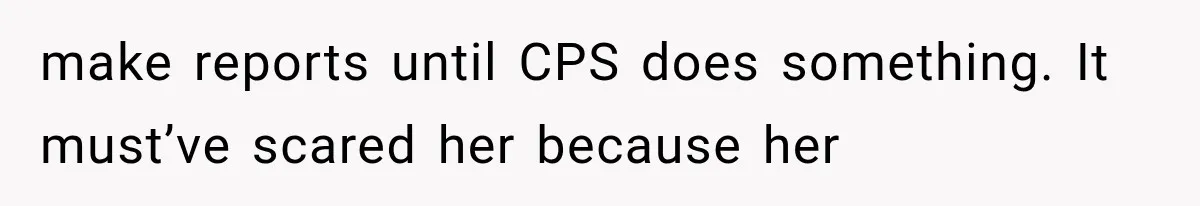 make reports until CPS does something. It must’ve scared her because her