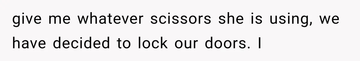 give me whatever scissors she is using, we have decided to lock our doors. I