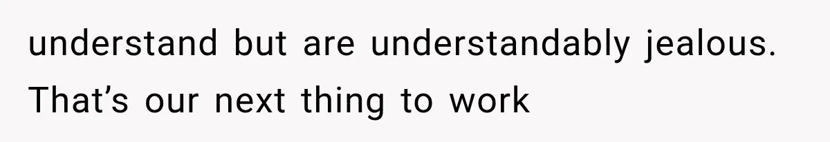 understand but are understandably jealous. That’s our next thing to work