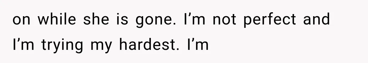 on while she is gone. I’m not perfect and I’m trying my hardest. I’m