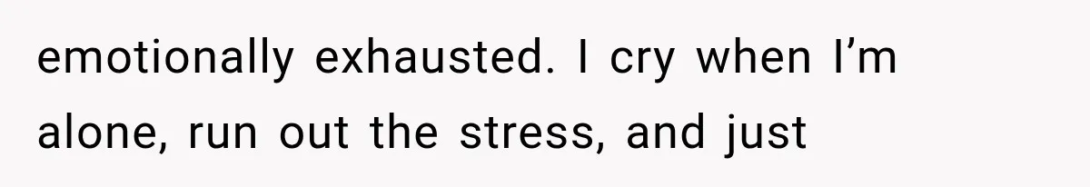 emotionally exhausted. I cry when I’m alone, run out the stress, and just
