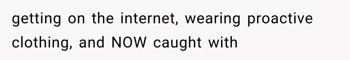 getting on the internet, wearing proactive clothing, and NOW caught with