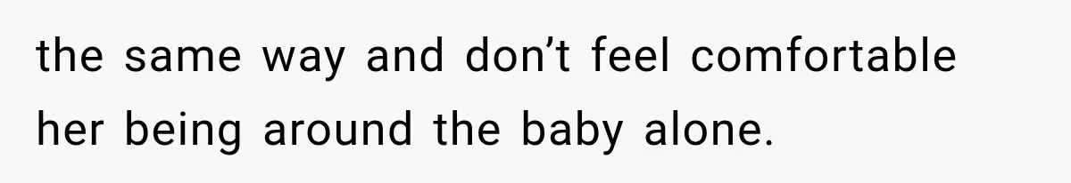 the same way and don’t feel comfortable her being around the baby alone.