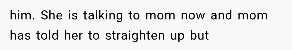 him. She is talking to mom now and mom has told her to straighten up but