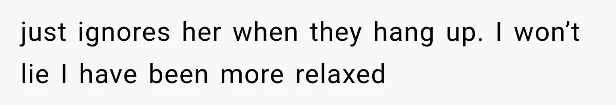 just ignores her when they hang up. I won’t lie I have been more relaxed