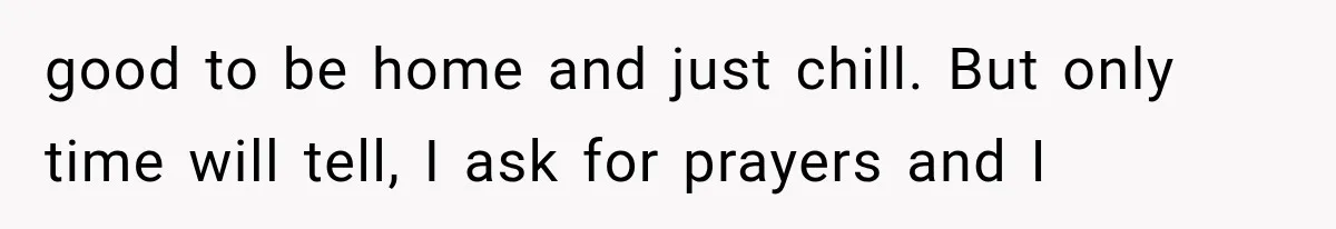 good to be home and just chill. But only time will tell, I ask for prayers and I