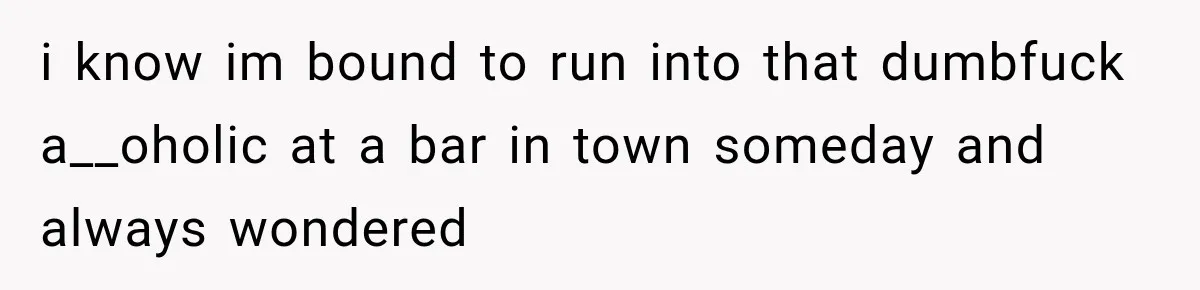 i know im bound to run into that dumbfuck a__oholic at a bar in town someday and always wondered