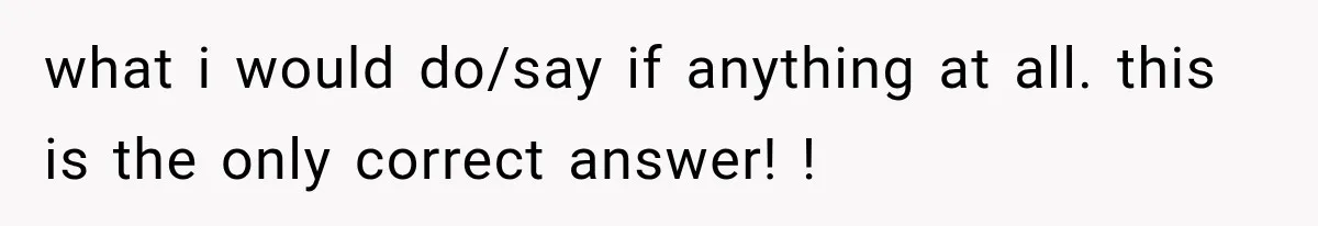 what i would do/say if anything at all. this is the only correct answer! !