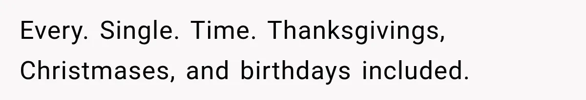 Every. Single. Time. Thanksgivings, Christmases, and birthdays included.