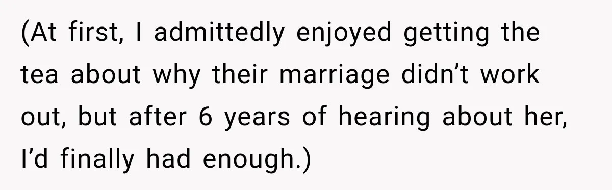 (At first, I admittedly enjoyed getting the tea about why their marriage didn’t work out, but after 6 years of hearing about her, I’d finally had enough.)