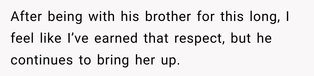 After being with his brother for this long, I feel like I’ve earned that respect, but he continues to bring her up.