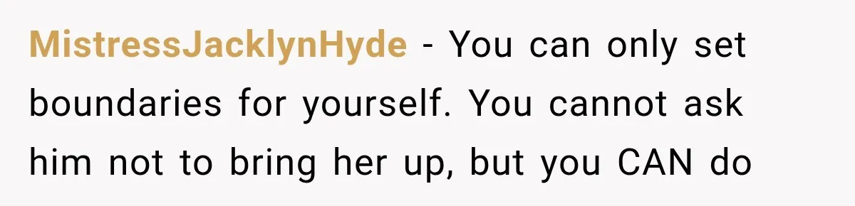 MistressJacklynHyde − You can only set boundaries for yourself. You cannot ask him not to bring her up, but you CAN do