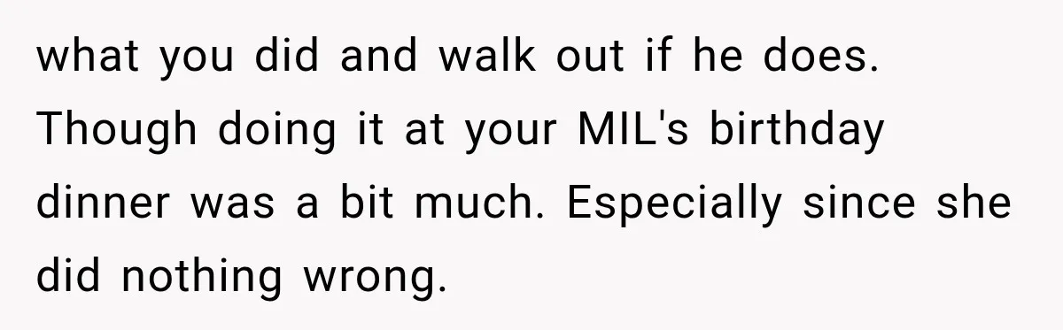 what you did and walk out if he does. Though doing it at your MIL's birthday dinner was a bit much. Especially since she did nothing wrong.