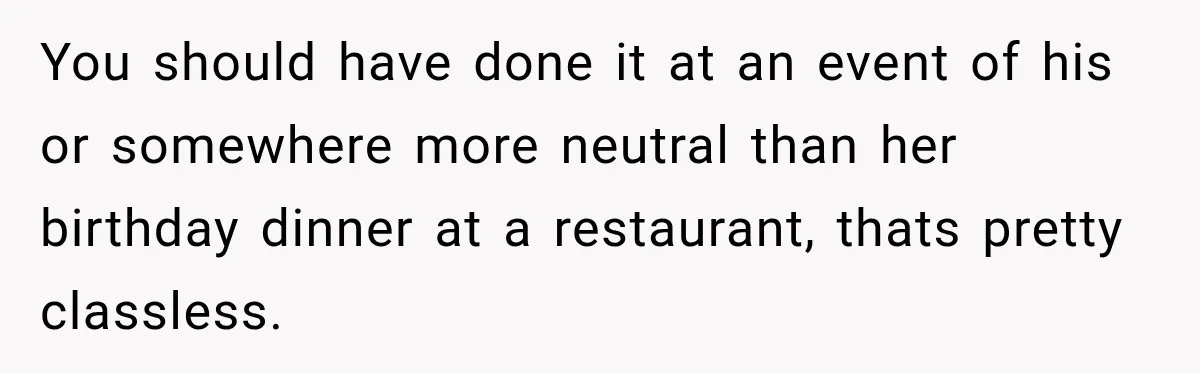 You should have done it at an event of his or somewhere more neutral than her birthday dinner at a restaurant, thats pretty classless.