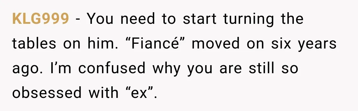 KLG999 − You need to start turning the tables on him. “Fiancé” moved on six years ago. I’m confused why you are still so obsessed with “ex”.