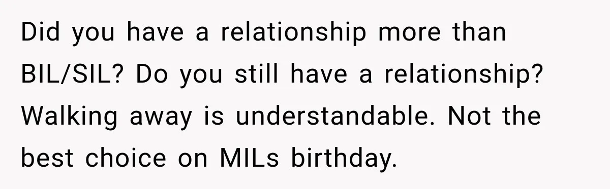 Did you have a relationship more than BIL/SIL? Do you still have a relationship? Walking away is understandable. Not the best choice on MILs birthday.