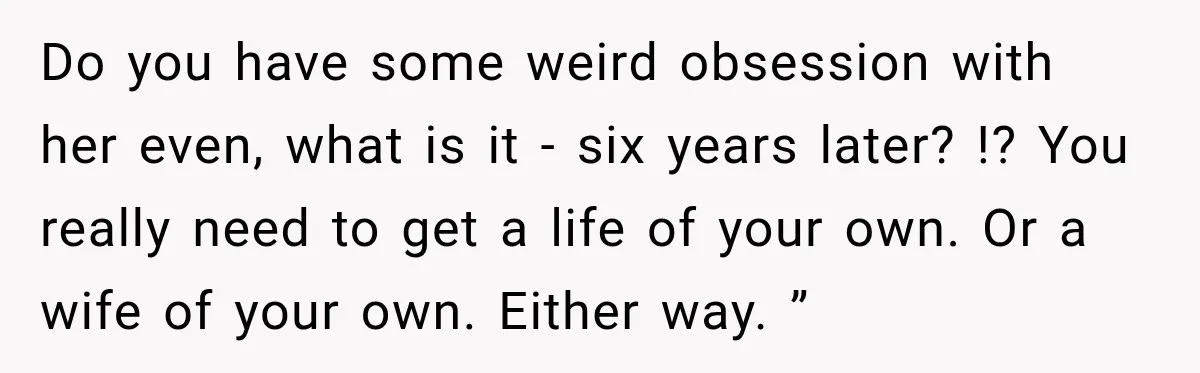 Do you have some weird obsession with her even, what is it - six years later? !? You really need to get a life of your own. Or a wife...