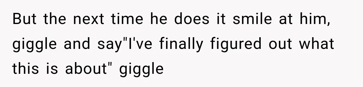 But the next time he does it smile at him, giggle and say"I've finally figured out what this is about" giggle