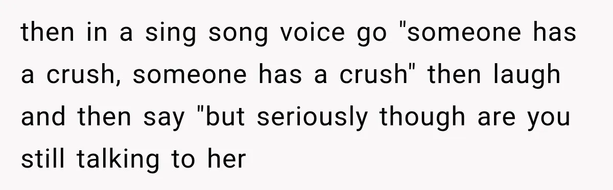 then in a sing song voice go "someone has a crush, someone has a crush" then laugh and then say "but seriously though are you still talking to her