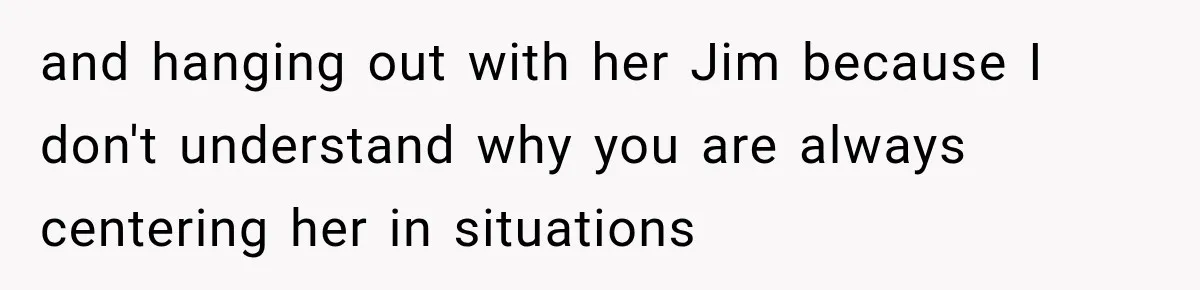 and hanging out with her Jim because I don't understand why you are always centering her in situations