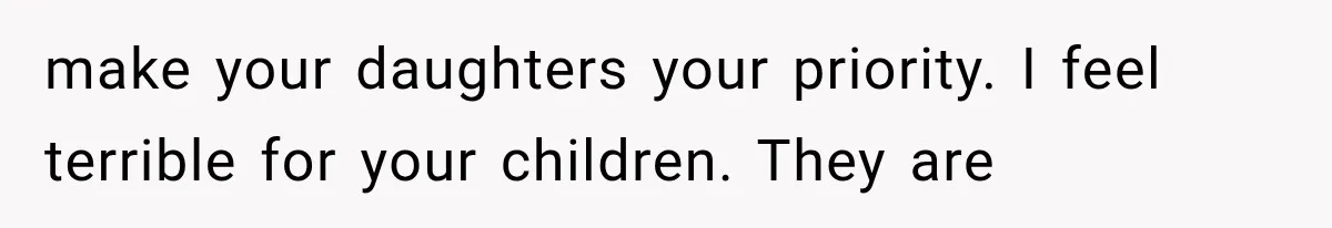 make your daughters your priority. I feel terrible for your children. They are