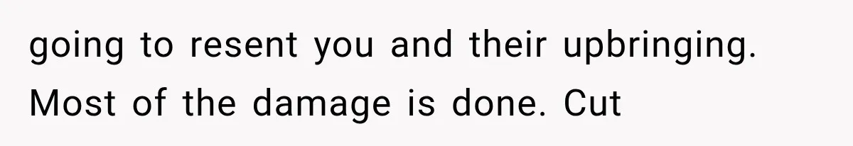 going to resent you and their upbringing. Most of the damage is done. Cut