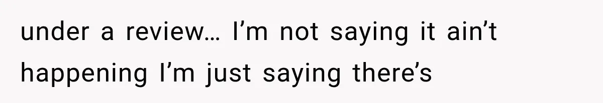 under a review… I’m not saying it ain’t happening I’m just saying there’s
