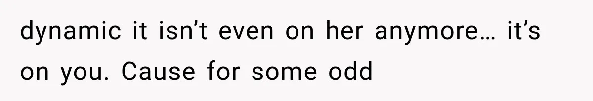 dynamic it isn’t even on her anymore… it’s on you. Cause for some odd