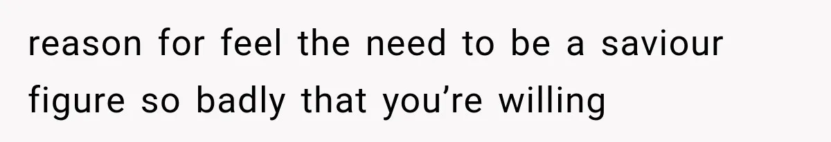 reason for feel the need to be a saviour figure so badly that you’re willing