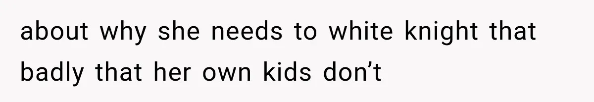 about why she needs to white knight that badly that her own kids don’t
