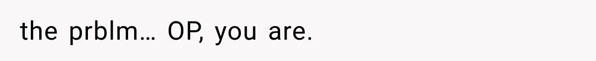 the prblm… OP, you are.