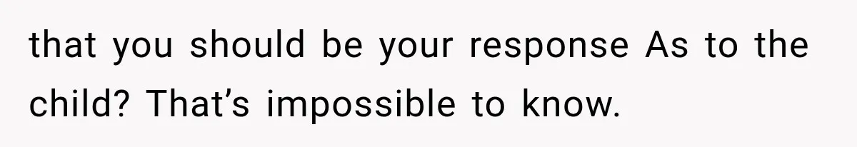that you should be your response As to the child? That’s impossible to know.