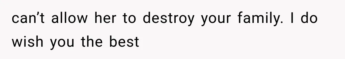 can’t allow her to destroy your family. I do wish you the best