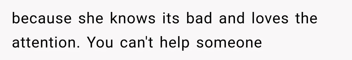 because she knows its bad and loves the attention. You can't help someone