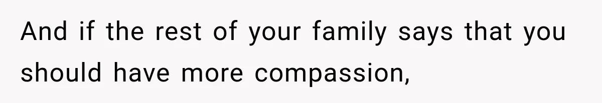 And if the rest of your family says that you should have more compassion,