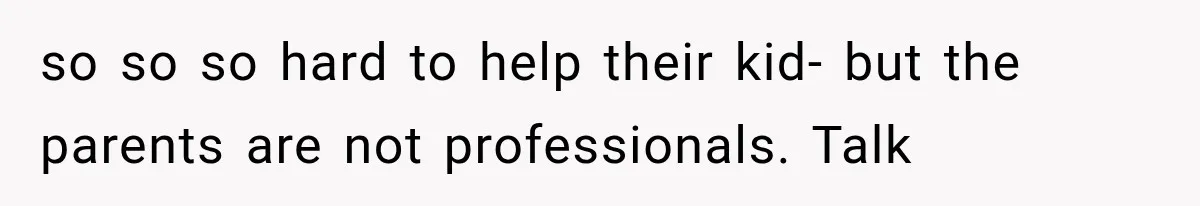 so so so hard to help their kid- but the parents are not professionals. Talk