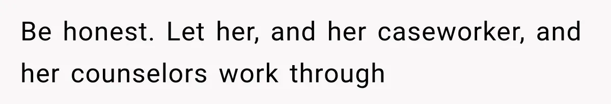 Be honest. Let her, and her caseworker, and her counselors work through