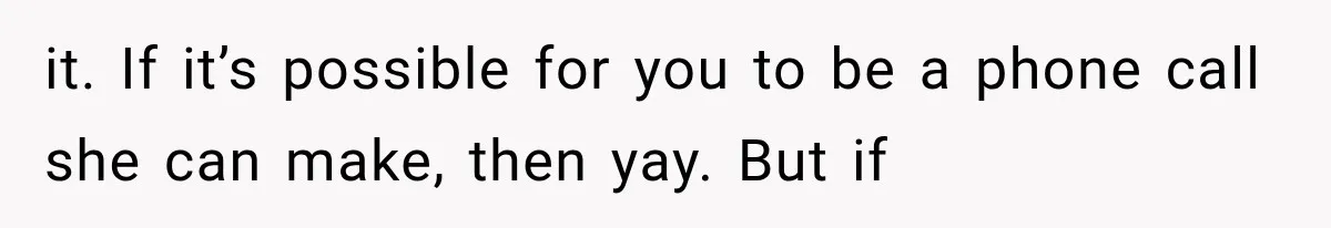 it. If it’s possible for you to be a phone call she can make, then yay. But if
