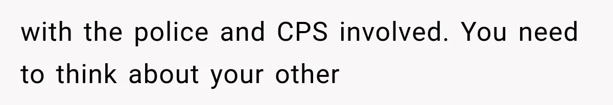 with the police and CPS involved. You need to think about your other