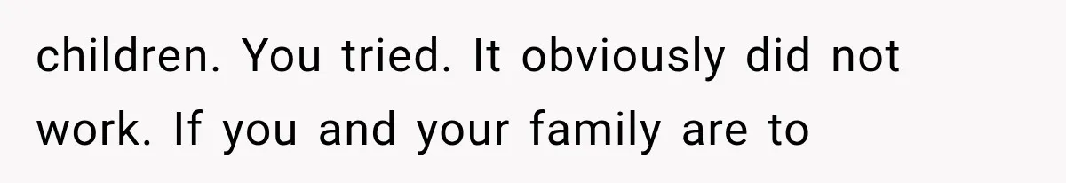 children. You tried. It obviously did not work. If you and your family are to