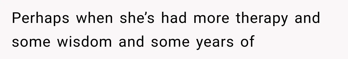 Perhaps when she’s had more therapy and some wisdom and some years of