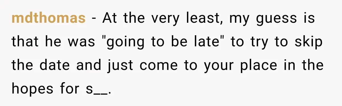 Woman Cancels After Her Date Runs Two Hours Late, Then He Starts Contacting Her Everywhere mdthomas − At the very least, my guess is that he was "going to be late" to try to skip the date and just come to your place in the...