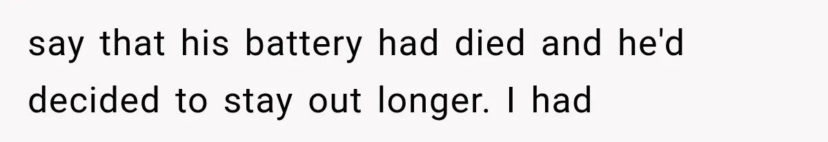 say that his battery had died and he'd decided to stay out longer. I had