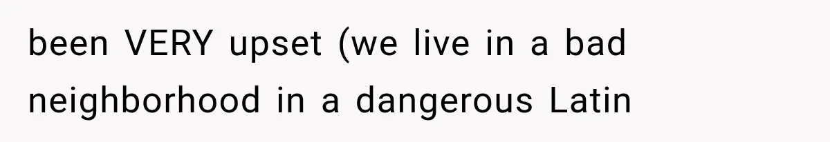 been VERY upset (we live in a bad neighborhood in a dangerous Latin