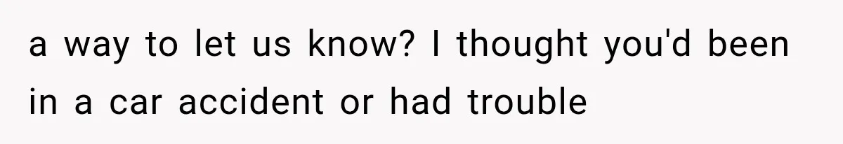 a way to let us know? I thought you'd been in a car accident or had trouble