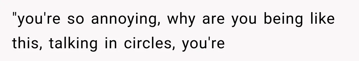 "you're so annoying, why are you being like this, talking in circles, you're