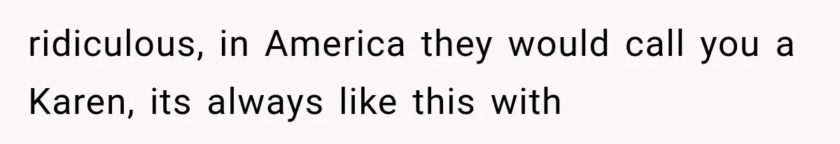 ridiculous, in America they would call you a Karen, its always like this with