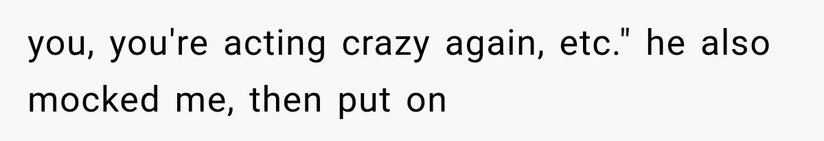 you, you're acting crazy again, etc." he also mocked me, then put on