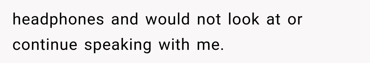 headphones and would not look at or continue speaking with me.