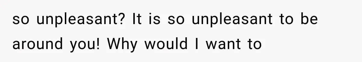 so unpleasant? It is so unpleasant to be around you! Why would I want to